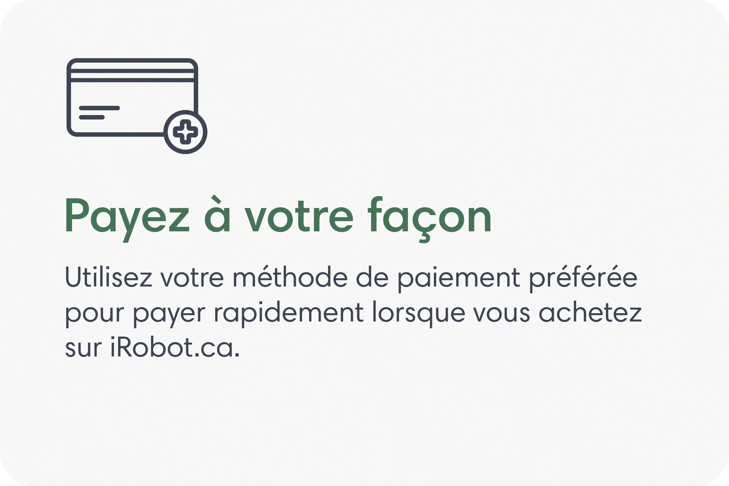 Payez à votre façon. Utilisez votre méthode de paiement préférée pour payer rapidement lorsque vous achetez sur iRobot.ca.